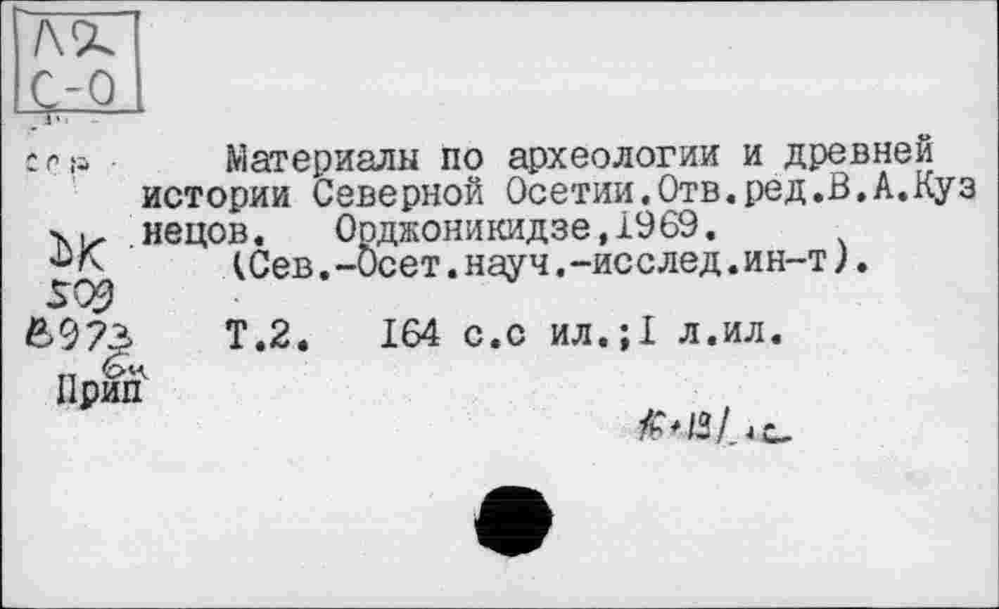 ﻿/\<х
W
с г я • Материалы по археологии и древней истории Северной Осетии,Отв.ред.В,А.Куз xiz нецов. Орджоникидзе, 1969.
(Сев.-веет.науч.-исслед.ин-т).
SQ9
6973	Т.2.	164 с.с ил.;1 л.ил.
Прид1